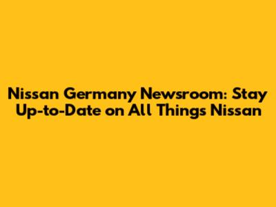 Nissan Germany Newsroom: Stay Up-to-Date on All Things Nissan