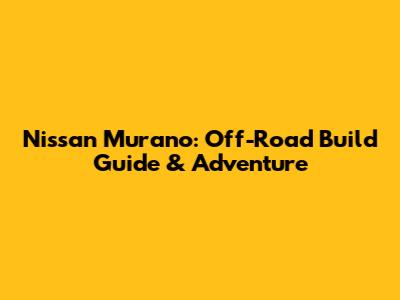 Nissan Murano: Off-Road Build Guide & Adventure