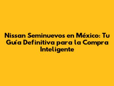 Nissan Seminuevos en México: Tu Guía Definitiva para la Compra Inteligente