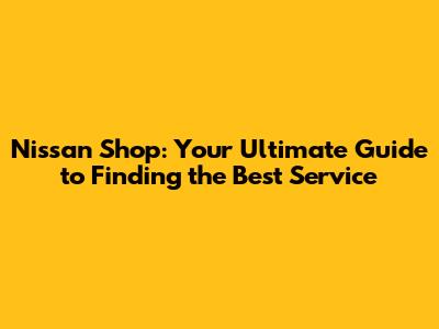Nissan Shop: Your Ultimate Guide to Finding the Best Service