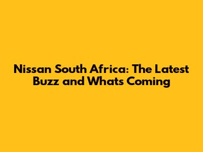 Nissan South Africa: The Latest Buzz and What's Coming