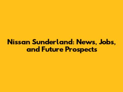 Nissan Sunderland: News, Jobs, and Future Prospects