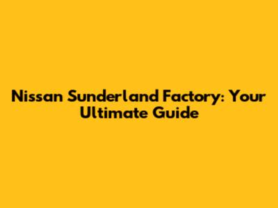 Nissan Sunderland Factory: Your Ultimate Guide