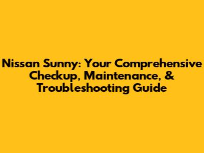 Nissan Sunny: Your Comprehensive Checkup, Maintenance, & Troubleshooting Guide