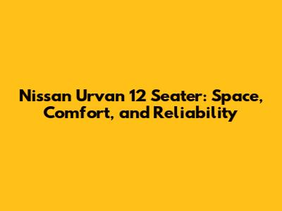 Nissan Urvan 12 Seater: Space, Comfort, and Reliability