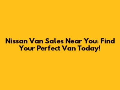 Nissan Van Sales Near You: Find Your Perfect Van Today!