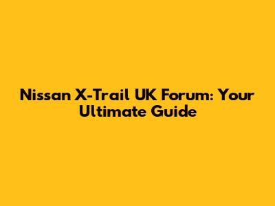 Nissan X-Trail UK Forum: Your Ultimate Guide