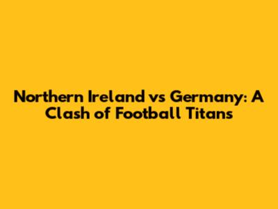 Northern Ireland vs Germany: A Clash of Football Titans