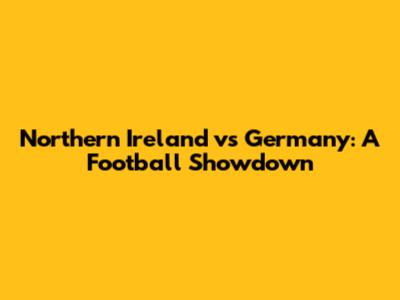 Northern Ireland vs Germany: A Football Showdown