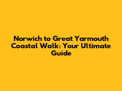 Norwich to Great Yarmouth Coastal Walk: Your Ultimate Guide
