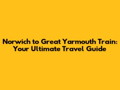 Norwich to Great Yarmouth Train: Your Ultimate Travel Guide