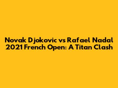 Novak Djokovic vs Rafael Nadal 2021 French Open: A Titan Clash