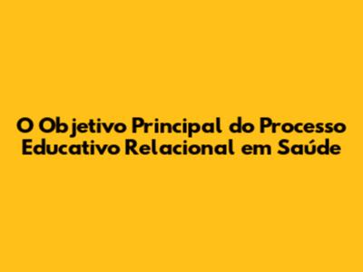 O Objetivo Principal do Processo Educativo Relacional em Saúde