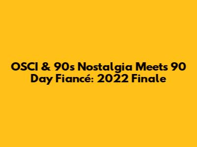 OSCI & 90s Nostalgia Meets 90 Day Fiancé: 2022 Finale