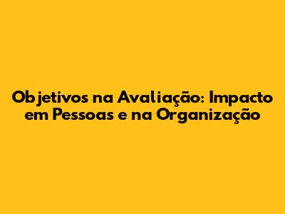 Objetivos na Avaliação: Impacto em Pessoas e na Organização