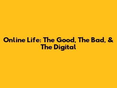 Online Life: The Good, The Bad, & The Digital