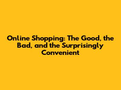 Online Shopping: The Good, the Bad, and the Surprisingly Convenient