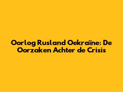 Oorlog Rusland Oekraïne: De Oorzaken Achter de Crisis
