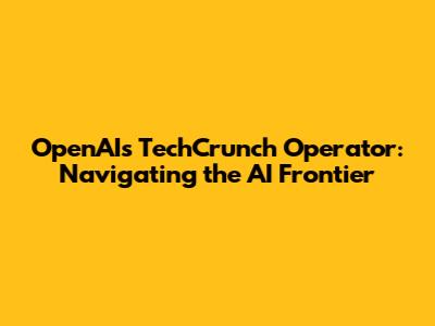 OpenAI's TechCrunch Operator: Navigating the AI Frontier
