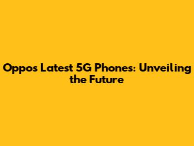 Oppo's Latest 5G Phones: Unveiling the Future