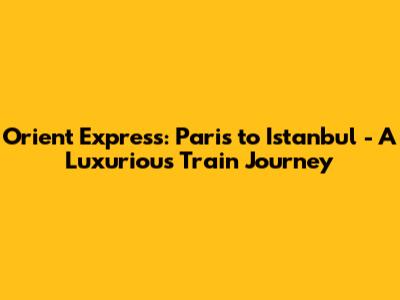 Orient Express: Paris to Istanbul - A Luxurious Train Journey
