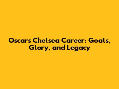 Oscar's Chelsea Career: Goals, Glory, and Legacy