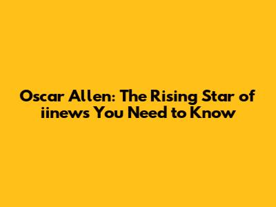 Oscar Allen: The Rising Star of iinews You Need to Know