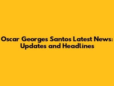 Oscar Georges Santos Latest News: Updates and Headlines