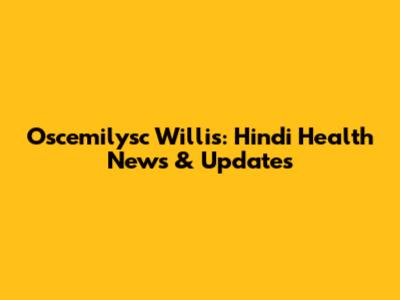 Oscemilysc Willis: Hindi Health News & Updates