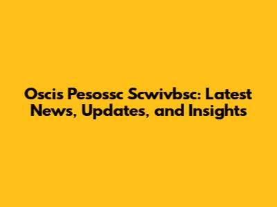 Oscis Pesossc Scwivbsc: Latest News, Updates, and Insights