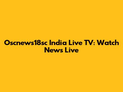 Oscnews18sc India Live TV: Watch News Live