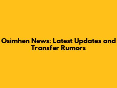 Osimhen News: Latest Updates and Transfer Rumors