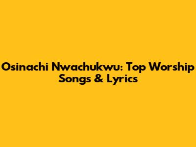 Osinachi Nwachukwu: Top Worship Songs & Lyrics