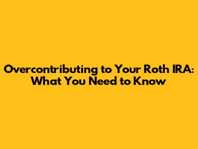 Overcontributing to Your Roth IRA: What You Need to Know