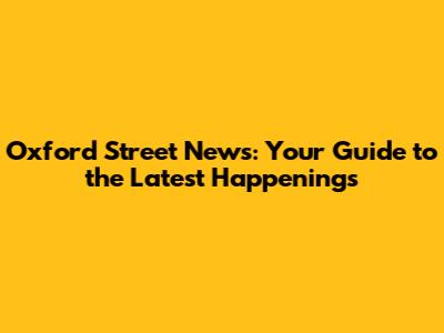 Oxford Street News: Your Guide to the Latest Happenings