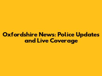 Oxfordshire News: Police Updates and Live Coverage