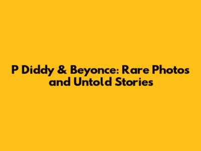 P Diddy & Beyonce: Rare Photos and Untold Stories