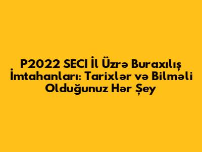 P2022 SECI İl Üzrə Buraxılış İmtahanları: Tarixlər və Bilməli Olduğunuz Hər Şey