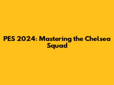 PES 2024: Mastering the Chelsea Squad