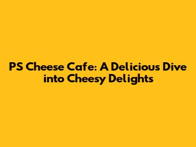PS Cheese Cafe: A Delicious Dive into Cheesy Delights