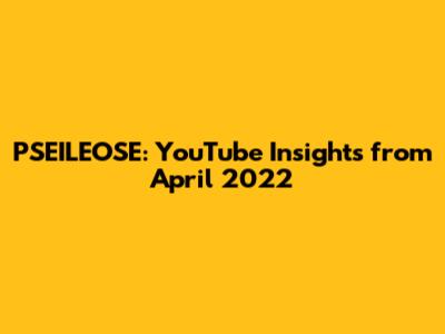 PSEILEOSE: YouTube Insights from April 2022
