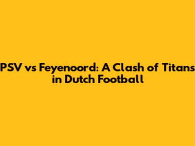 PSV vs Feyenoord: A Clash of Titans in Dutch Football