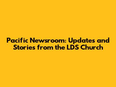 Pacific Newsroom: Updates and Stories from the LDS Church