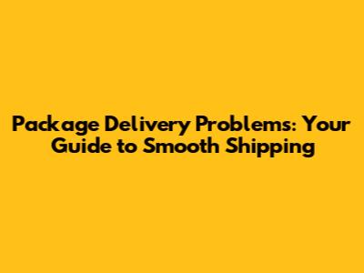 Package Delivery Problems: Your Guide to Smooth Shipping