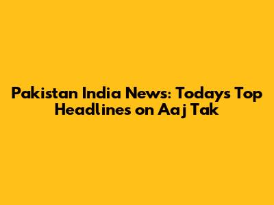 Pakistan India News: Today's Top Headlines on Aaj Tak
