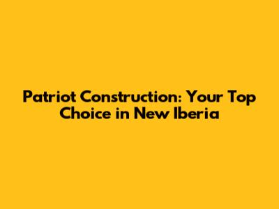 Patriot Construction: Your Top Choice in New Iberia