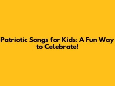 Patriotic Songs for Kids: A Fun Way to Celebrate!