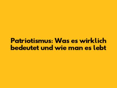 Patriotismus: Was es wirklich bedeutet und wie man es lebt