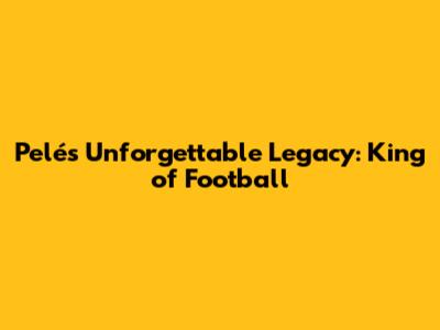 Pelé's Unforgettable Legacy: King of Football