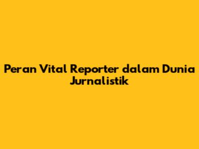 Peran Vital Reporter dalam Dunia Jurnalistik